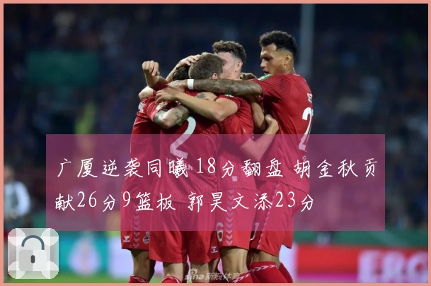 广厦逆袭同曦 18分翻盘 胡金秋贡献26分9篮板 郭昊文添23分