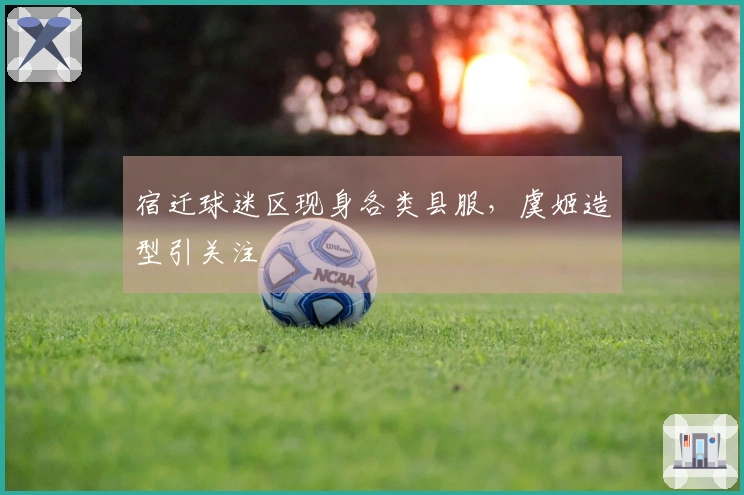 宿迁球迷区现身各类县服，虞姬造型引关注