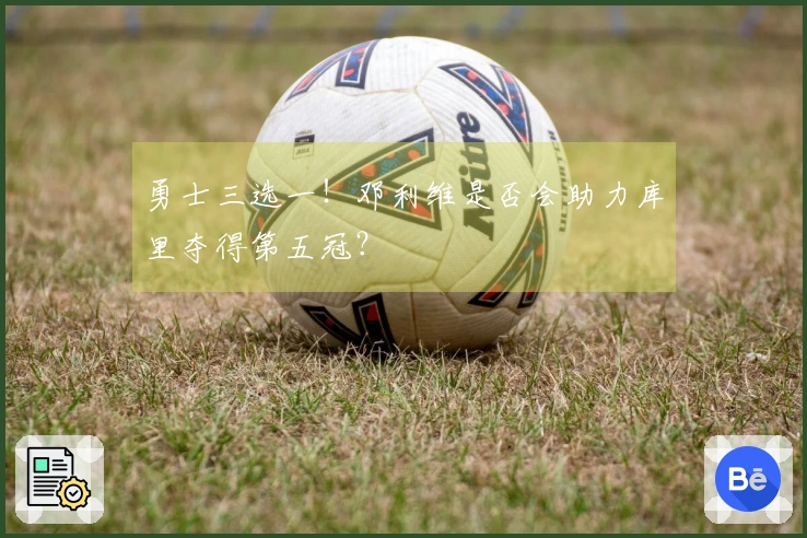 勇士三选一！邓利维是否会助力库里夺得第五冠？