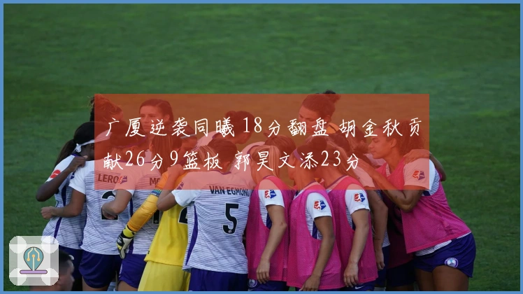 广厦逆袭同曦 18分翻盘 胡金秋贡献26分9篮板 郭昊文添23分