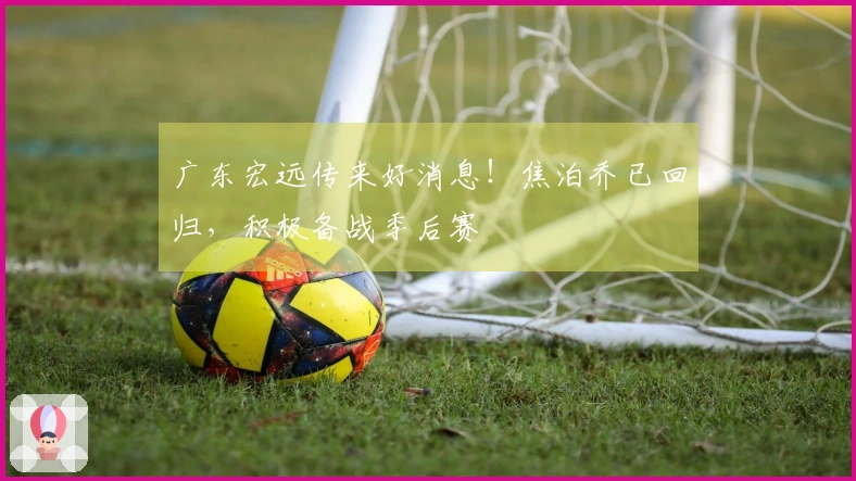 广东宏远传来好消息！焦泊乔已回归，积极备战季后赛