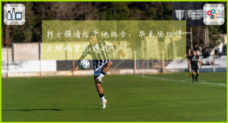 郭士强请给予他机会，毕竟场均得分超越曾凡博近4分！