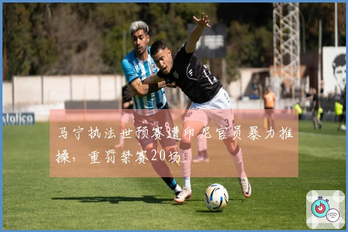 马宁执法世预赛遭印尼官员暴力推搡，重罚禁赛20场