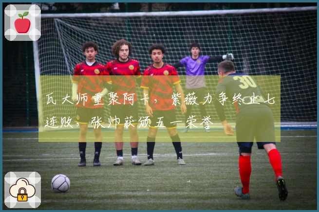 瓦大师重聚阿卡，紫薇力争终止七连败，张帅获颁五一荣誉