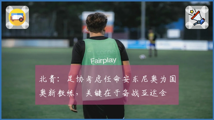 北青：足协考虑任命安东尼奥为国奥新教练，关键在于备战亚运会