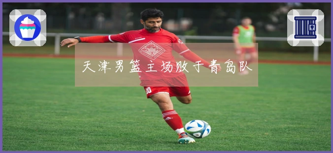 天津男篮主场败于青岛队