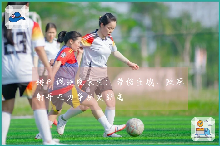 姆巴佩逆境求生：带伤出战，欧冠射手王力争历史新高